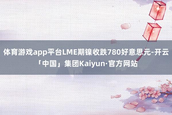 体育游戏app平台LME期镍收跌780好意思元-开云「中国」集团Kaiyun·官方网站