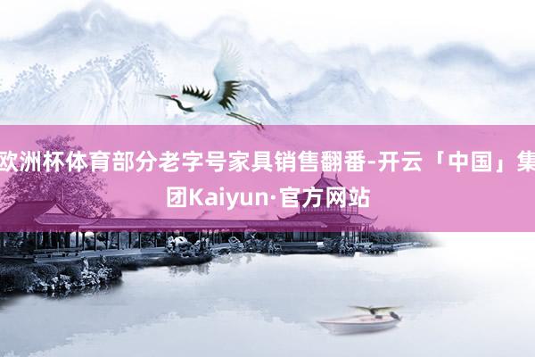 欧洲杯体育部分老字号家具销售翻番-开云「中国」集团Kaiyun·官方网站