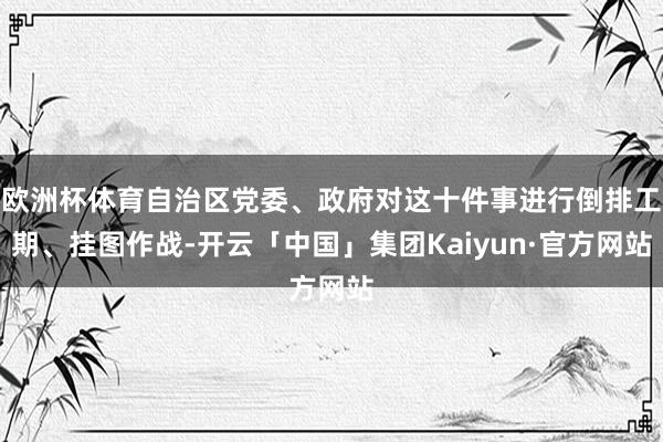 欧洲杯体育自治区党委、政府对这十件事进行倒排工期、挂图作战-开云「中国」集团Kaiyun·官方网站
