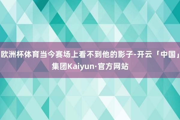 欧洲杯体育当今赛场上看不到他的影子-开云「中国」集团Kaiyun·官方网站