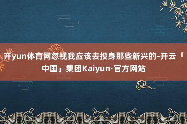 开yun体育网忽视我应该去投身那些新兴的-开云「中国」集团Kaiyun·官方网站