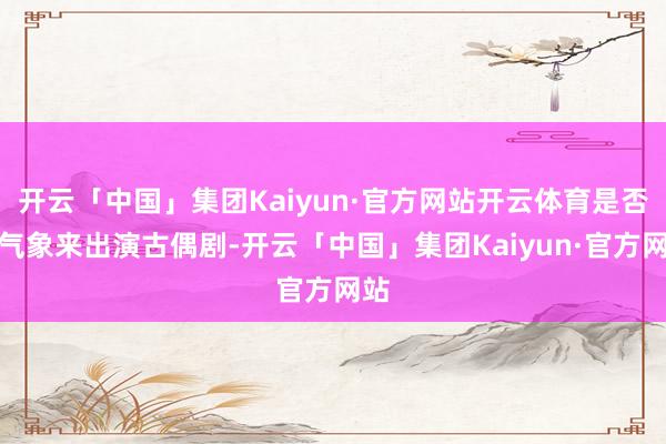 开云「中国」集团Kaiyun·官方网站开云体育是否还气象来出演古偶剧-开云「中国」集团Kaiyun·官方网站