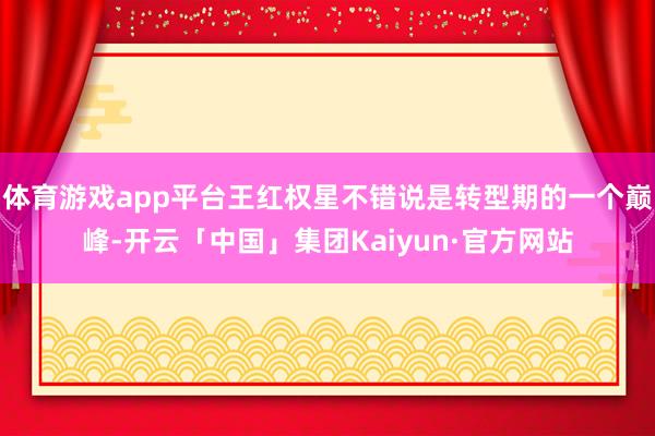 体育游戏app平台王红权星不错说是转型期的一个巅峰-开云「中国」集团Kaiyun·官方网站