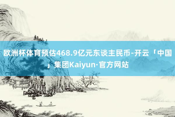 欧洲杯体育预估468.9亿元东谈主民币-开云「中国」集团Kaiyun·官方网站
