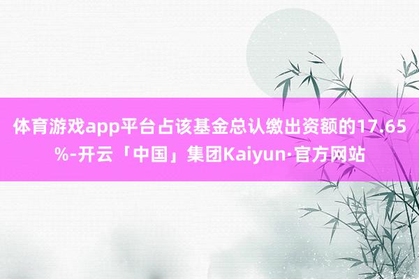 体育游戏app平台占该基金总认缴出资额的17.65%-开云「中国」集团Kaiyun·官方网站