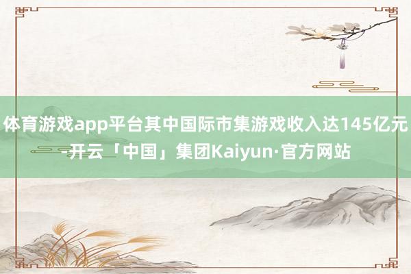 体育游戏app平台其中国际市集游戏收入达145亿元-开云「中国」集团Kaiyun·官方网站