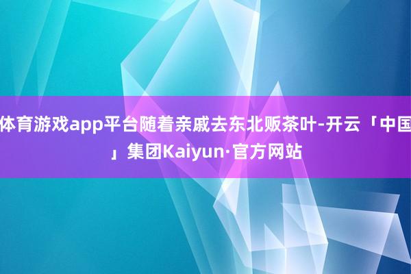 体育游戏app平台随着亲戚去东北贩茶叶-开云「中国」集团Kaiyun·官方网站