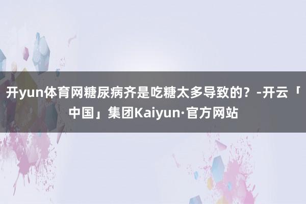 开yun体育网糖尿病齐是吃糖太多导致的？-开云「中国」集团Kaiyun·官方网站