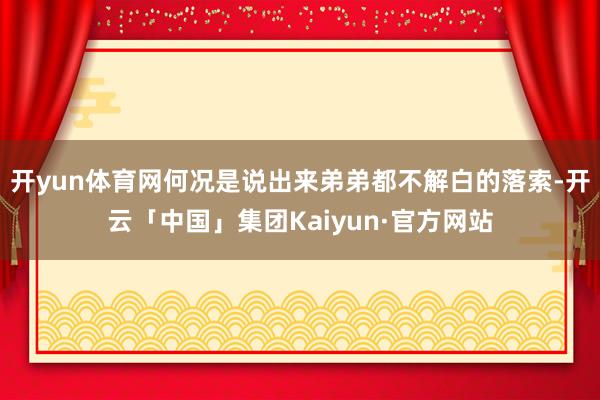 开yun体育网何况是说出来弟弟都不解白的落索-开云「中国」集团Kaiyun·官方网站