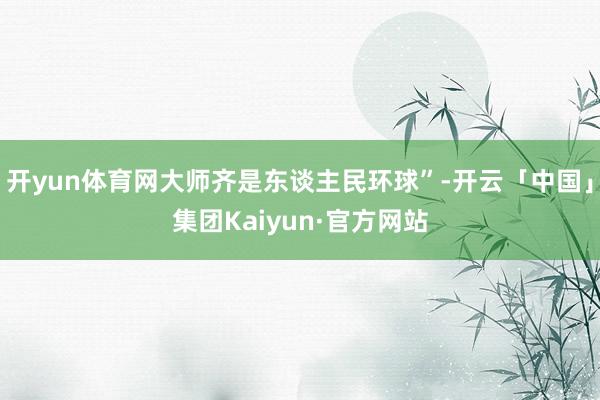 开yun体育网大师齐是东谈主民环球”-开云「中国」集团Kaiyun·官方网站