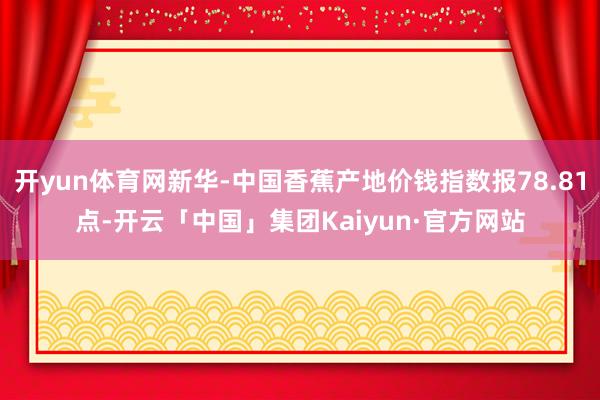 开yun体育网新华-中国香蕉产地价钱指数报78.81点-开云「中国」集团Kaiyun·官方网站