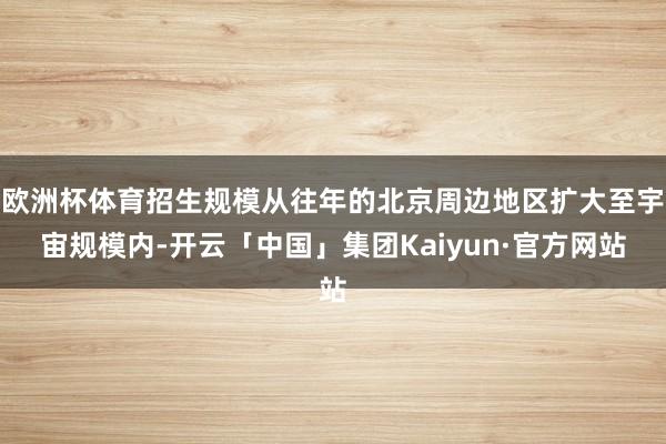 欧洲杯体育招生规模从往年的北京周边地区扩大至宇宙规模内-开云「中国」集团Kaiyun·官方网站