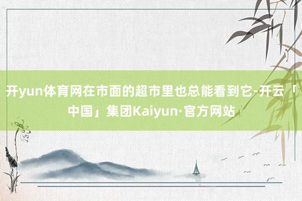 开yun体育网在市面的超市里也总能看到它-开云「中国」集团Kaiyun·官方网站