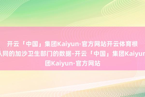 开云「中国」集团Kaiyun·官方网站开云体育根据集中国认同的加沙卫生部门的数据-开云「中国」集团Kaiyun·官方网站