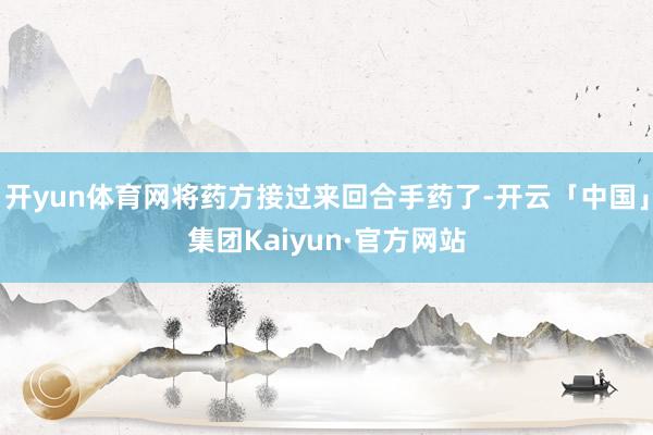 开yun体育网将药方接过来回合手药了-开云「中国」集团Kaiyun·官方网站