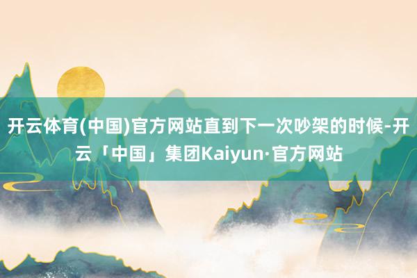 开云体育(中国)官方网站直到下一次吵架的时候-开云「中国」集团Kaiyun·官方网站