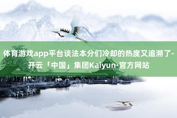 体育游戏app平台谈法本分们冷却的热度又追溯了-开云「中国」集团Kaiyun·官方网站