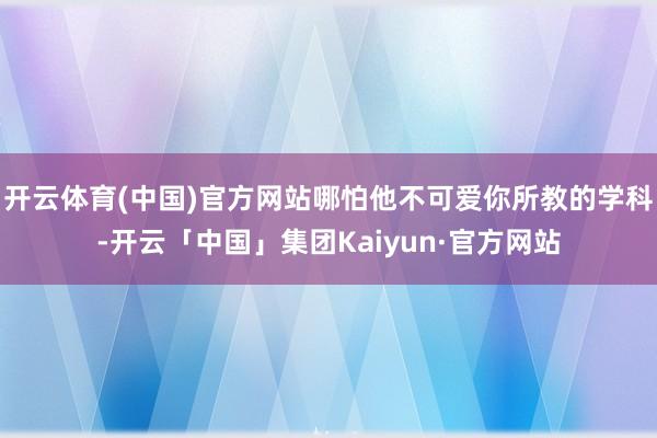 开云体育(中国)官方网站哪怕他不可爱你所教的学科-开云「中国」集团Kaiyun·官方网站