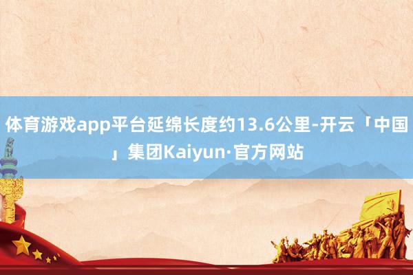 体育游戏app平台延绵长度约13.6公里-开云「中国」集团Kaiyun·官方网站