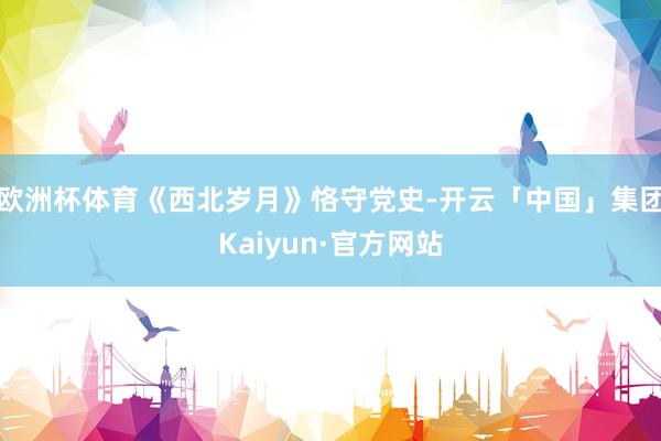 欧洲杯体育《西北岁月》恪守党史-开云「中国」集团Kaiyun·官方网站