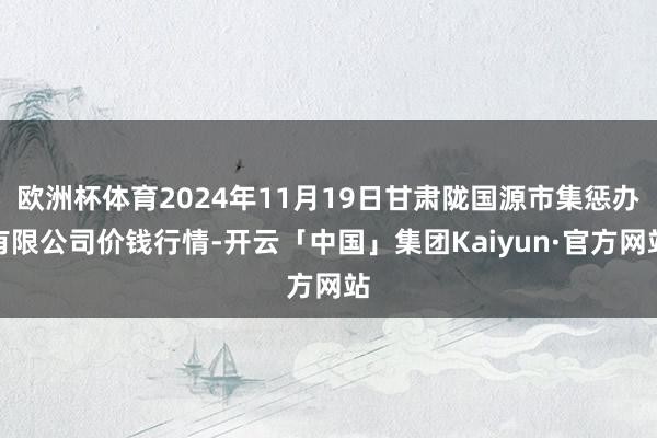 欧洲杯体育2024年11月19日甘肃陇国源市集惩办有限公司价钱行情-开云「中国」集团Kaiyun·官方网站