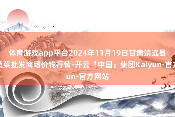 体育游戏app平台2024年11月19日甘肃靖远县瓜果蔬菜批发商场价钱行情-开云「中国」集团Kaiyun·官方网站