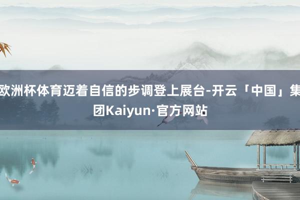 欧洲杯体育迈着自信的步调登上展台-开云「中国」集团Kaiyun·官方网站