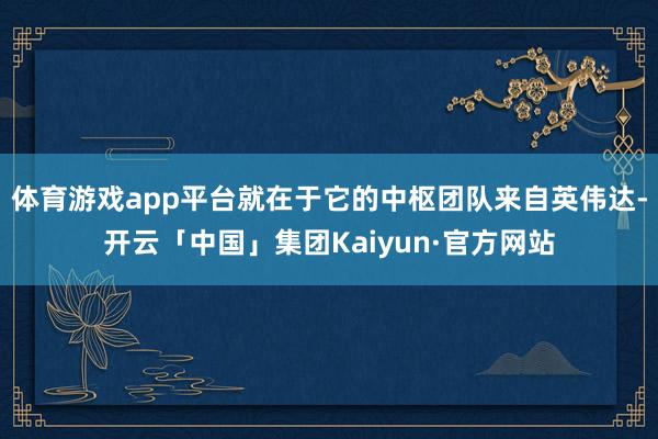 体育游戏app平台就在于它的中枢团队来自英伟达-开云「中国」集团Kaiyun·官方网站