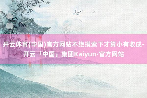 开云体育(中国)官方网站不绝摸索下才算小有收成-开云「中国」集团Kaiyun·官方网站