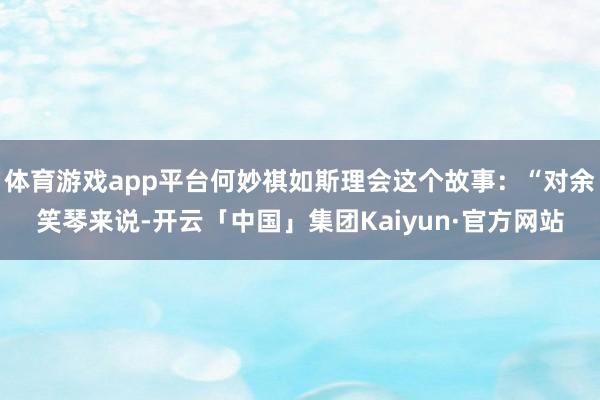 体育游戏app平台何妙祺如斯理会这个故事:“对余笑琴来说-开云「中国」集团Kaiyun·官方网站