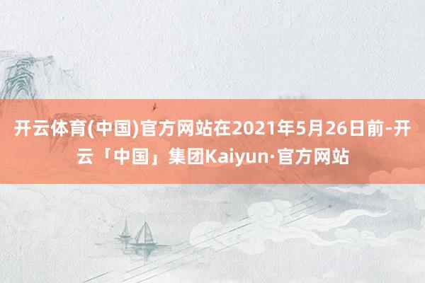 开云体育(中国)官方网站在2021年5月26日前-开云「中国」集团Kaiyun·官方网站