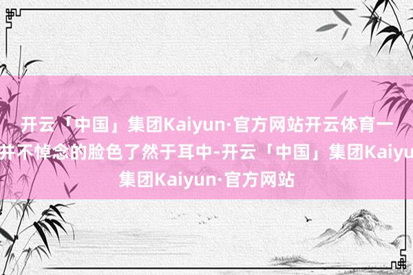 开云「中国」集团Kaiyun·官方网站开云体育一种念念念但并不悼念的脸色了然于耳中-开云「中国」集团Kaiyun·官方网站