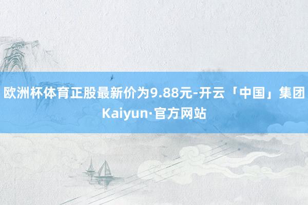 欧洲杯体育正股最新价为9.88元-开云「中国」集团Kaiyun·官方网站
