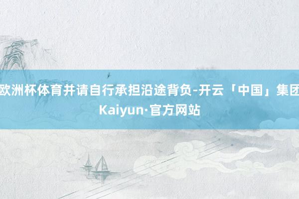 欧洲杯体育并请自行承担沿途背负-开云「中国」集团Kaiyun·官方网站
