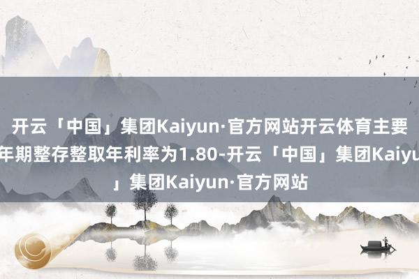 开云「中国」集团Kaiyun·官方网站开云体育主要内容为:一年期整存整取年利率为1.80-开云「中国」集团Kaiyun·官方网站