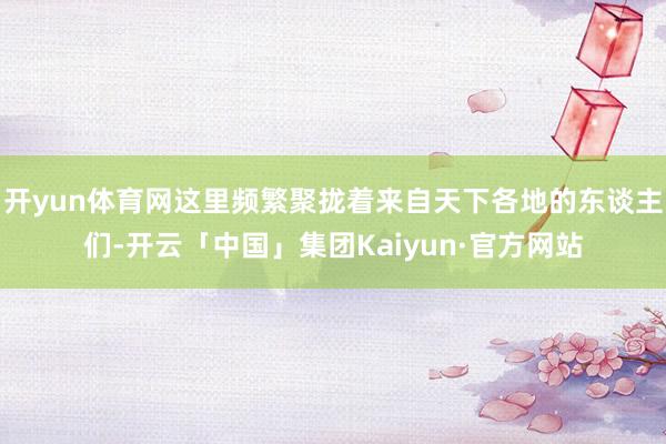 开yun体育网这里频繁聚拢着来自天下各地的东谈主们-开云「中国」集团Kaiyun·官方网站