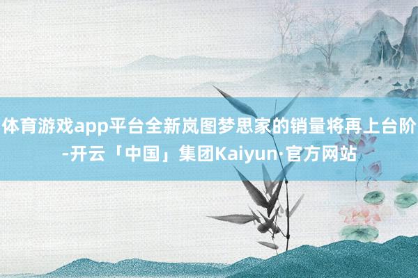 体育游戏app平台全新岚图梦思家的销量将再上台阶-开云「中国」集团Kaiyun·官方网站