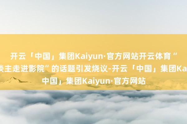 开云「中国」集团Kaiyun·官方网站开云体育“如何让更多东谈主走进影院”的话题引发烧议-开云「中国」集团Kaiyun·官方网站