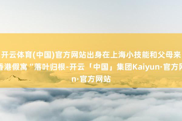 开云体育(中国)官方网站出身在上海小技能和父母来到香港假寓“落叶归根-开云「中国」集团Kaiyun·官方网站