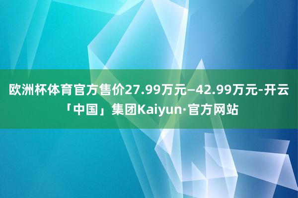 欧洲杯体育官方售价27.99万元—42.99万元-开云「中国」集团Kaiyun·官方网站