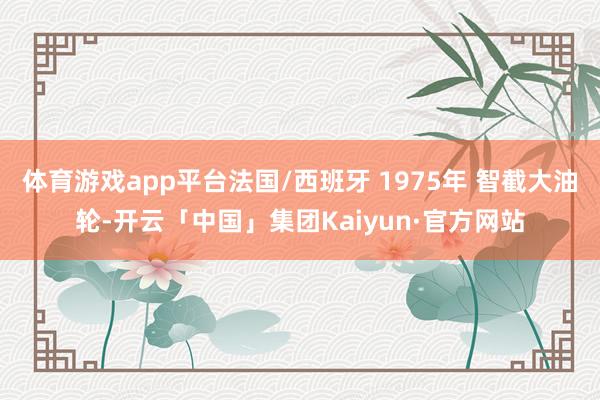 体育游戏app平台法国/西班牙 1975年 智截大油轮-开云「中国」集团Kaiyun·官方网站