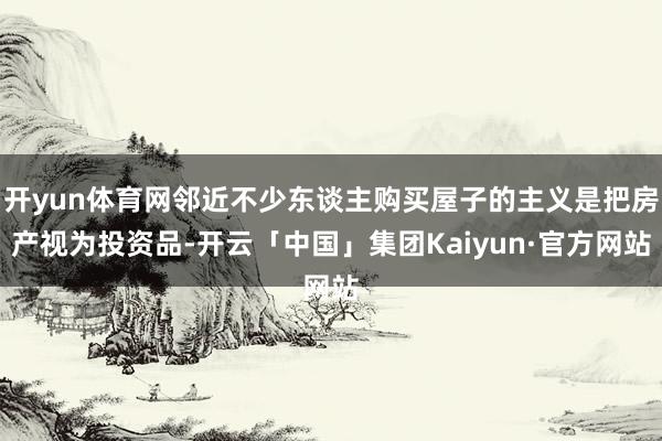 开yun体育网邻近不少东谈主购买屋子的主义是把房产视为投资品-开云「中国」集团Kaiyun·官方网站