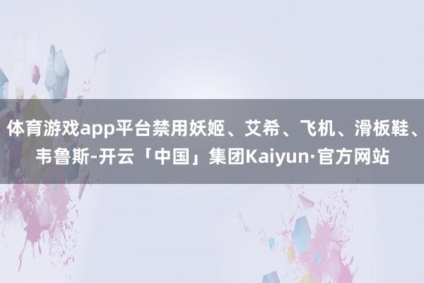 体育游戏app平台禁用妖姬、艾希、飞机、滑板鞋、韦鲁斯-开云「中国」集团Kaiyun·官方网站
