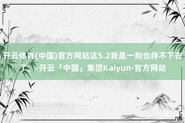 开云体育(中国)官方网站这5.2我是一刻也待不下去了。-开云「中国」集团Kaiyun·官方网站