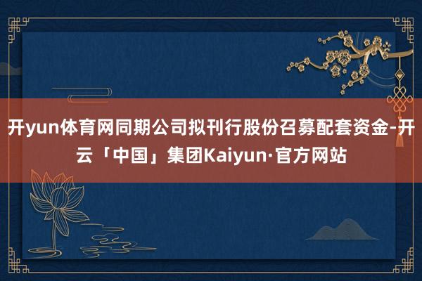 开yun体育网同期公司拟刊行股份召募配套资金-开云「中国」集团Kaiyun·官方网站
