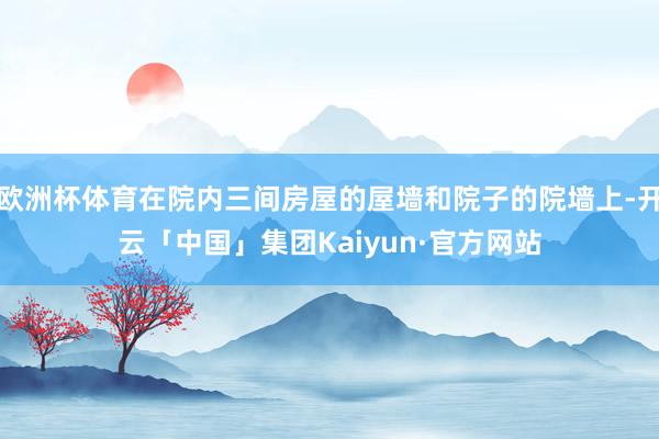 欧洲杯体育在院内三间房屋的屋墙和院子的院墙上-开云「中国」集团Kaiyun·官方网站