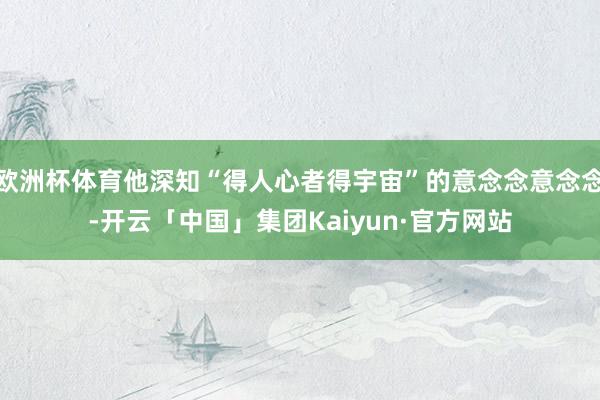 欧洲杯体育他深知“得人心者得宇宙”的意念念意念念-开云「中国」集团Kaiyun·官方网站