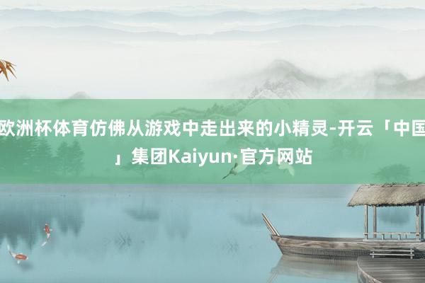 欧洲杯体育仿佛从游戏中走出来的小精灵-开云「中国」集团Kaiyun·官方网站