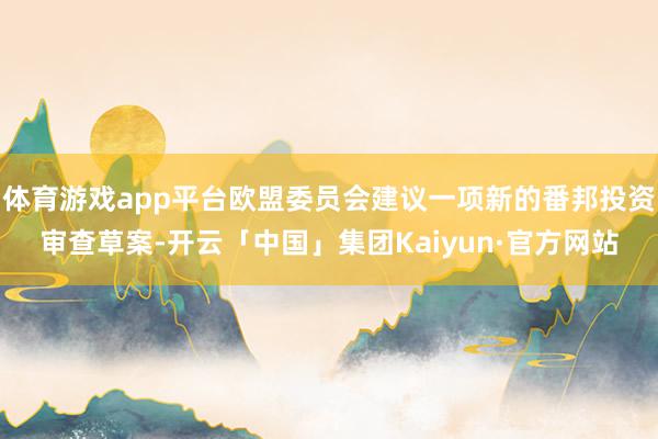 体育游戏app平台欧盟委员会建议一项新的番邦投资审查草案-开云「中国」集团Kaiyun·官方网站
