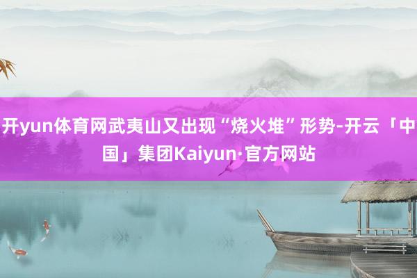 开yun体育网武夷山又出现“烧火堆”形势-开云「中国」集团Kaiyun·官方网站